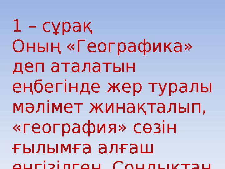 1 – сұрақ Оның «Географика» деп аталатын еңбегінде жер туралы мәлімет жинақталып, «география» сөзін ғылымға алғаш енгізілг