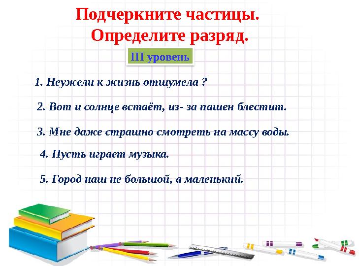 ІІІ уровень 1. Неужели к жизнь отшумела ?Подчеркните частицы. Определите разряд. 2. Вот и солнце встаёт, из- за пашен блести