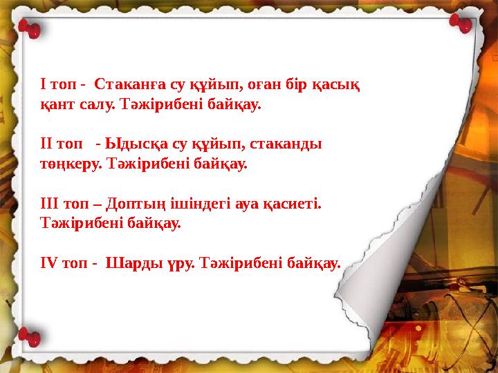 I топ - Стаканға су құйып, оған бір қасық қант салу. Тәжірибені байқау. II топ - Ыдысқа су құйып, стаканды төңкеру. Тәжіри