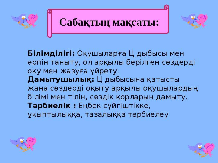 Сабақтың мақсаты: Білімділігі: Оқушыларға Ц дыбысы мен әрпін таныту, ол арқылы берілген сөздерді оқу мен жазуға үйрету. Дамы