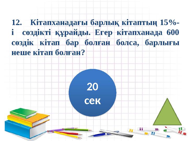 12. Кітапханадағы барлық кітаптың 15%- і сөздікті құрайды. Егер кітапханада 600 сөздік кітап бар болған болса, б