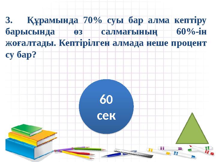 3. Құрамында 70% суы бар алма кептіру барысында өз салмағының 60%-ін жоғалтады. Кептірілген алмада неше процент су ба