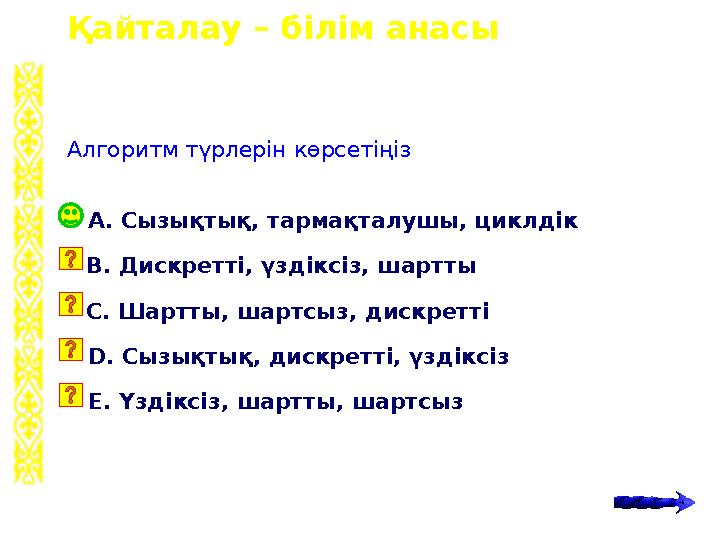 Қайталау – білім анасы А. Сызықтық, тармақталушы, циклдік Алгоритм түрлерін көрсетіңіз B. Дискретті, үздіксіз, шартты C. Шартты,
