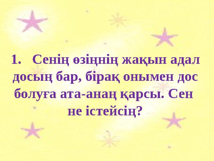 1.Сенің өзіңнің жақын адал досың бар, бірақ онымен дос болуға ата-анаң қарсы. Сен не істейсің?