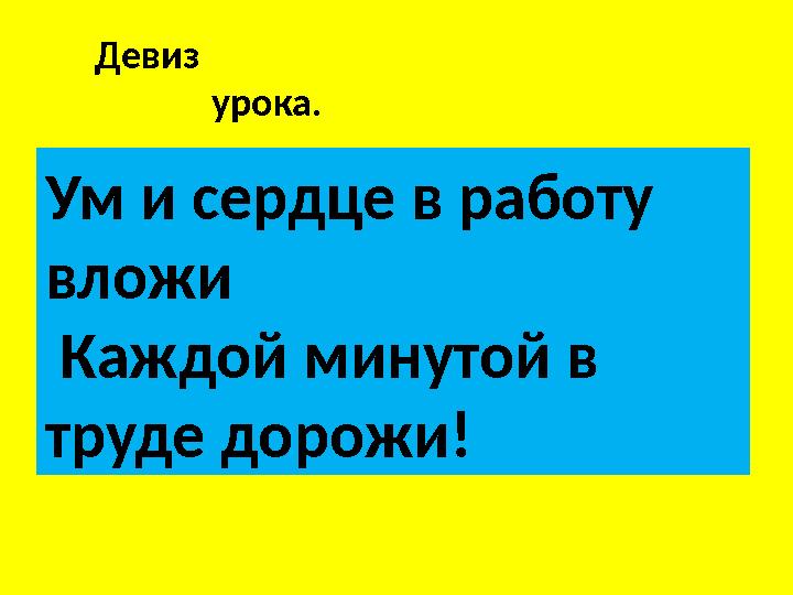 Девиз урока. Ум и сердце в работу вложи Каждой минутой в труде дорожи!