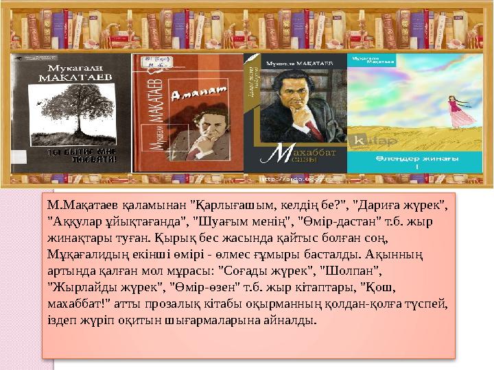 М.Мақатаев қаламынан "Қарлығашым, келдің бе?", "Дариға жүрек", "Аққулар ұйықтағанда", "Шуағым менің", "Өмір-дастан" т.б.
