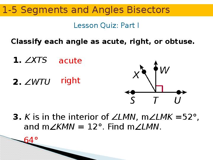 Lesson Quiz: Part I Classify each angle as acute, right, or obtuse. 1. XTS 2. WTU 3. K is in the interior of LMN, mLMK =