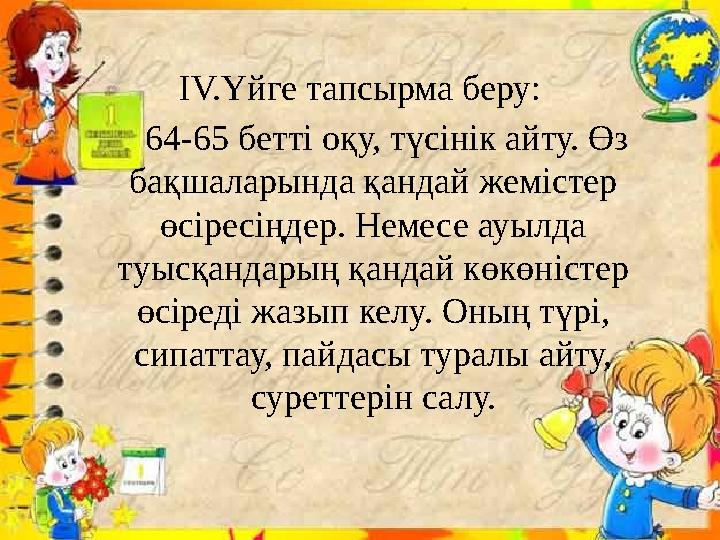 ІV.Үйге тапсырма беру: 64-65 бетті оқу, түсінік айту. Өз бақшаларында қандай жемістер өсіресіңдер. Немесе ауылда туысқа