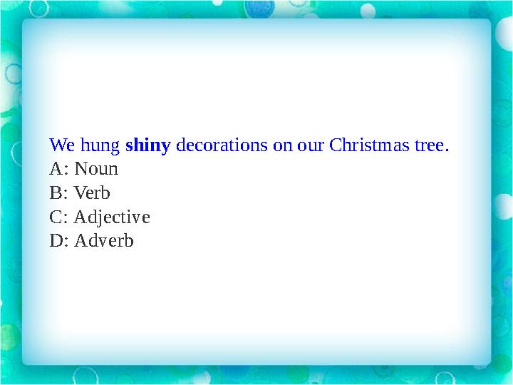 We hung shiny decorations on our Christmas tree. A: Noun B: Verb C: Adjective D: Adverb