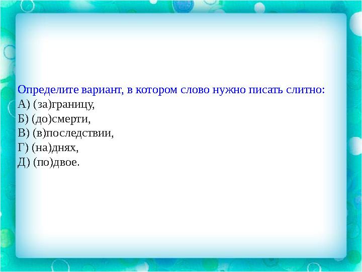 Определите вариант, в котором слово нужно писать слитно: А) (за)границу, Б) (до)смерти, В) (в)последствии, Г) (на)днях, Д) (по)д