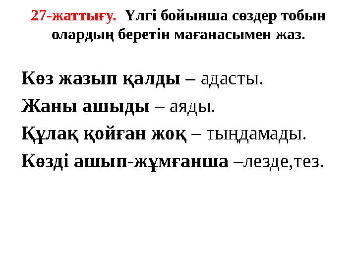 27-жаттығу. Үлгі бойынша сөздер тобын олардың беретін мағанасымен жаз. Көз жазып қалды – адасты. Жаны ашыды – аяды. Құлақ қойғ