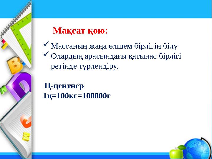 Массаның жаңа өлшем бірлігін білу Олардың арасындағы қатынас бірлігі ретінде түрлендіру. Ц-центнер 1ц=100кг=100000г Мақсат қо