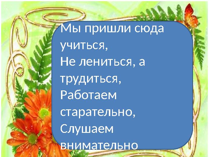 Мы пришли сюда учиться, Не лениться, а трудиться, Работаем старательно, Слушаем внимательно