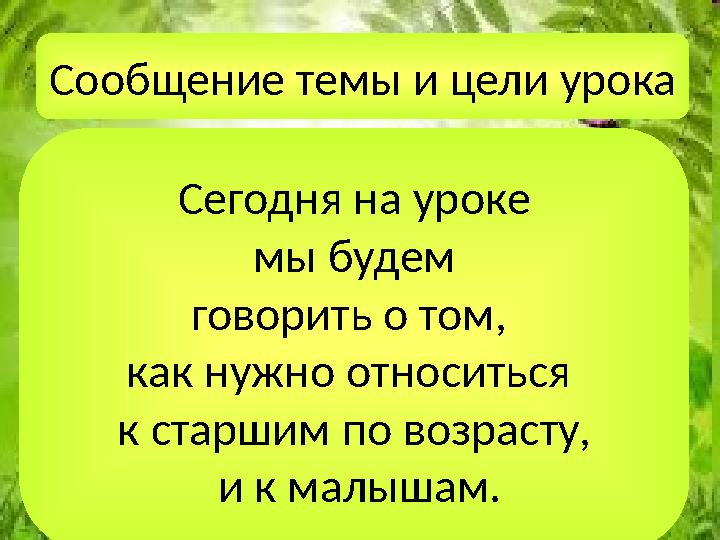 Сообщение темы и цели урока Сегодня на уроке мы будем говорить о том, как нужно относиться к старшим по возрасту, и к мал