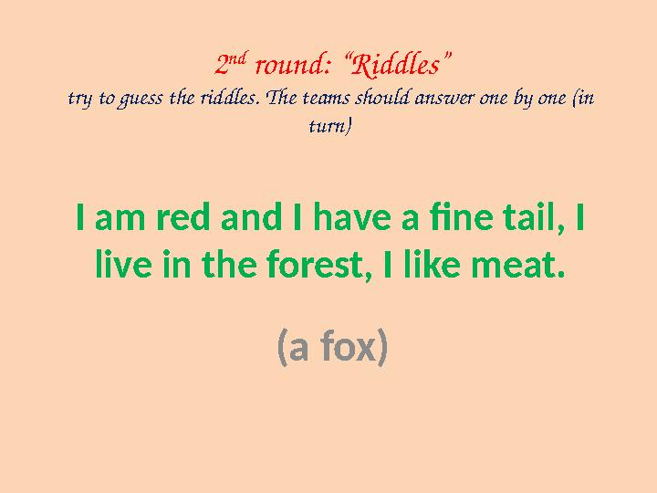 I am red and I have a fine tail, I live in the forest, I like meat. (a fox) 2 nd round: “Riddles” try to guess the riddles. Th