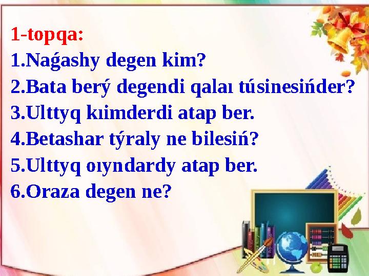 1-topqa: 1.Naǵashy degen k і m? 2.Bata berý degend і qalaı tús і nes і ńder? 3.Ulttyq kı і mderd і atap ber. 4.Betashar týral