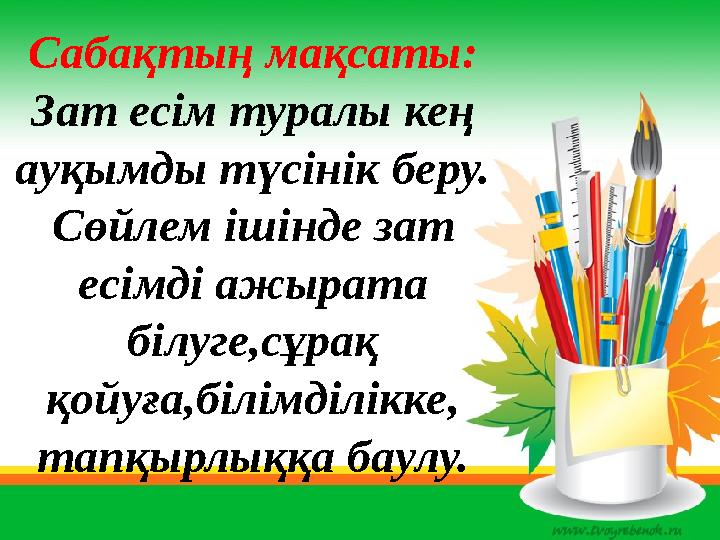 Сабақтың мақсаты: Зат есім туралы кең ауқымды түсінік беру. Сөйлем ішінде зат есімді ажырата білуге,сұрақ қойуға,білімділік