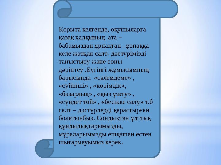 Қорыта келгенде, оқушыларға қазақ халқының ата – бабамыздан ұрпақтан –ұрпаққа келе жатқан салт- дәстүрімізді таныстыру және