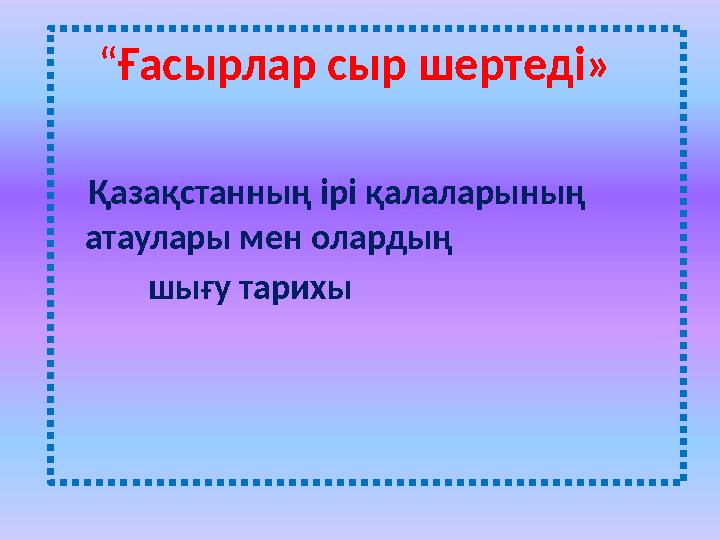 “Ғасырлар сыр шертеді» Қазақстанның ірі қалаларының атаулары мен олардың шығу тарихы