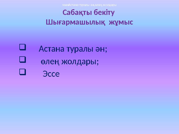 Сабақты бекіту Шығармашылық жұмыс  Астана туралы ән;  өлең жолдары;  Эссе минАстана туралы ән,өлең жолдарыми