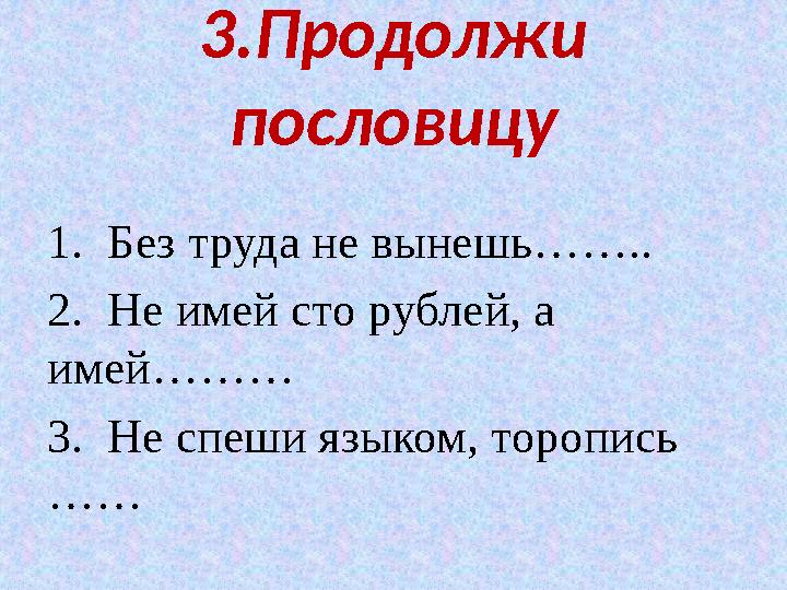 3.Продолжи пословицу 1. Без труда не вынешь…….. 2. Не имей сто рублей, а имей……… 3. Не спеши языком, торопись ……