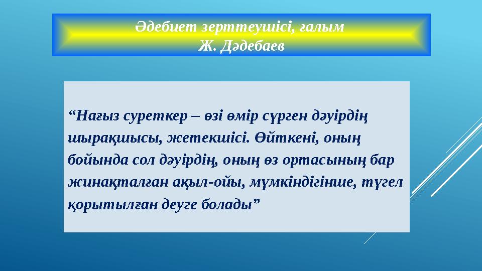 Әдебиет зерттеушiсi, ғалым Ж. Дәдебаев “Нағыз суреткер – өзi өмiр сүрген дәуiрдiң шырақшысы, жетекшiсi. Өйткенi, оның бойында