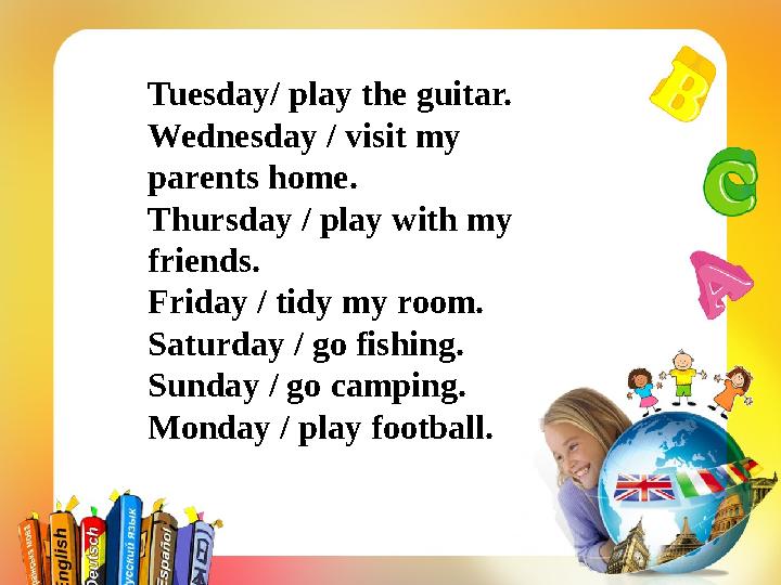 Tuesday/ play the guitar. Wednesday / visit my parents home. Thursday / play with my friends. Friday / tidy my room. Saturday