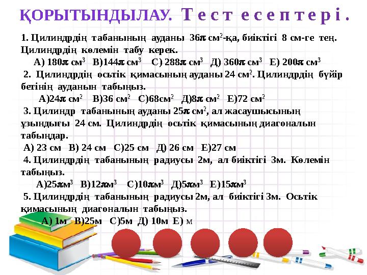 ҚОРЫТЫНДЫЛАУ. Т е с т е с е п т е р і . 1. Цилиндрдің табанының ауданы 36 см 2 -қа, биіктігі 8 см-ге тең. Цилиндрдің