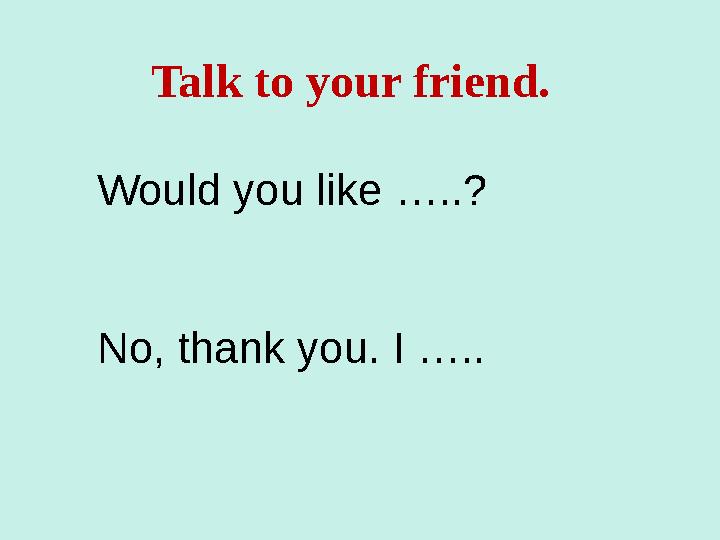 Talk to your friend. Would you like …..? No, thank you. I …..