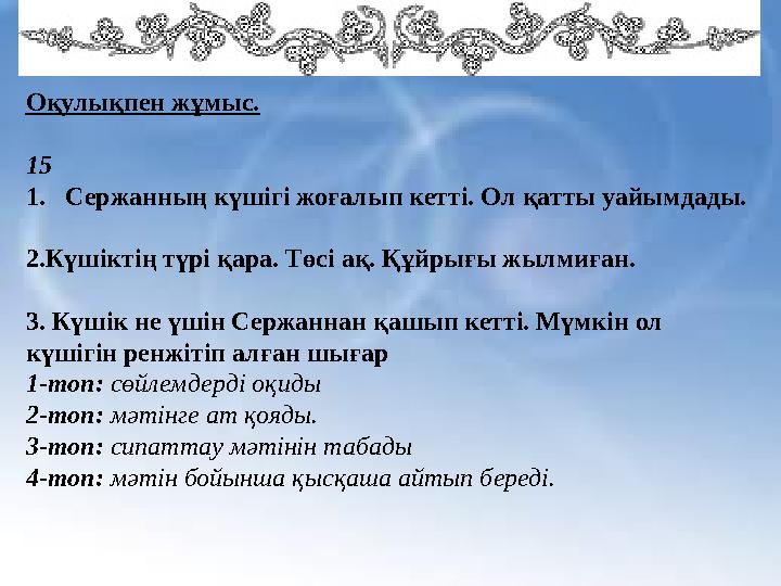 Оқулықпен жұмыс. 15 1.Сержанның күшігі жоғалып кетті. Ол қатты уайымдады. 2.Күшіктің түрі қара. Төсі ақ. Құйрығы жылмиған.