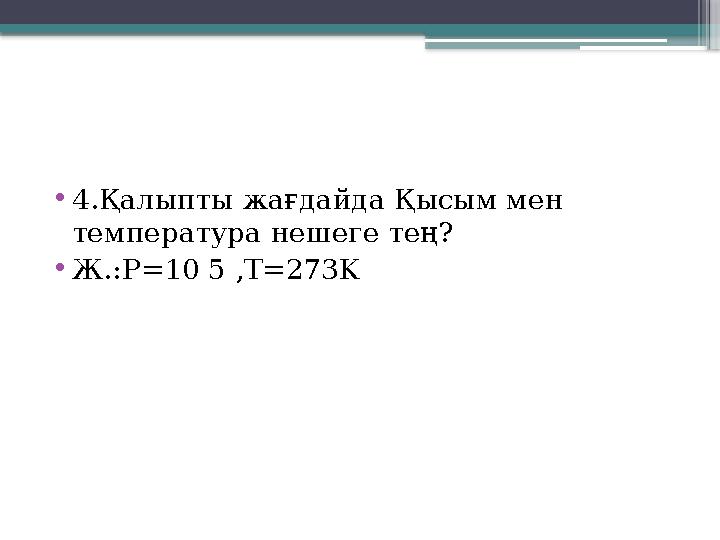 •4.Қалыпты жағдайда Қысым мен температура нешеге тең? •Ж.:P=10 5 ,T=273K