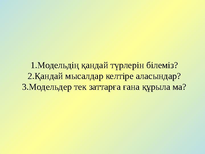 1.Модельдің қандай түрлерін білеміз? 2.Қандай мысалдар келтіре аласындар? 3.Модельдер тек заттарға ғана құрыла ма?