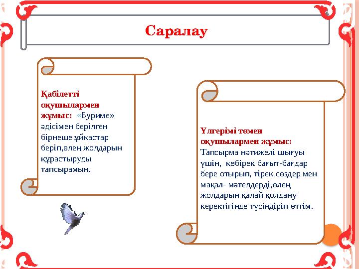 Қабілетті оқушылармен жұмыс: « Буриме» әдісімен берілген бірнеше ұйқастар беріп,өлең жолдарын құрастыруды тапсырамын.