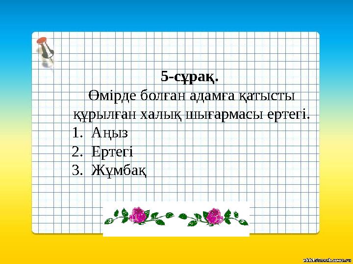 5-сұрақ. Өмірде болған адамға қатысты құрылған халық шығармасы ертегі. 1.Аңыз 2.Ертегі 3.Жұмбақ