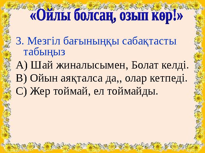 3. Мезгіл бағыныңқы сабақтасты табыңыз А) Шай жиналысымен, Болат келді. В) Ойын аяқталса да,, олар кетпеді. С) Жер тоймай, ел т 3. Мезгіл бағыныңқы сабақтасты табыңыз А) Шай жиналысымен, Болат келді. В) Ойын аяқталса да,, олар кетпеді. С) Жер тоймай, ел т