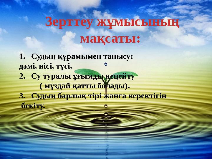 Зерттеу жұмысының мақсаты: 1. Судың құрамымен танысу: дәмі, иісі, түсі. 2. Су туралы ұғымды кеңейту ( мұздай қатты