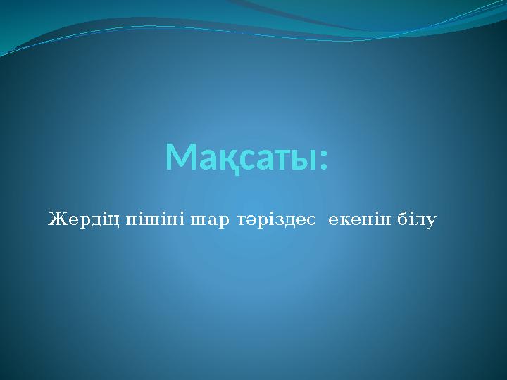 Ма қсаты: Жердің пішіні шар тәріздес екенін білу