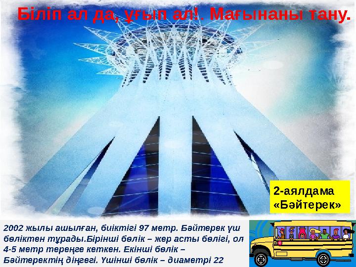 2002 жылы ашылған, биіктігі 97 метр. Бәйтерек үш бөліктен тұрады.Бірінші бөлік – жер асты бөлігі, ол 4-5 метр тереңге кеткен.