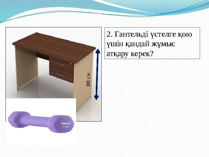 2. Гантельді үстелге қою үшін қандай жұмыс атқару керек? 8 0 c м