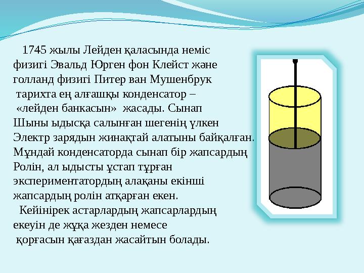 1745 жылы Лейден қаласында неміс физигі Эвальд Юрген фон Клейст және голланд физигі Питер ван Мушенбрук тарихта ең алғашқы