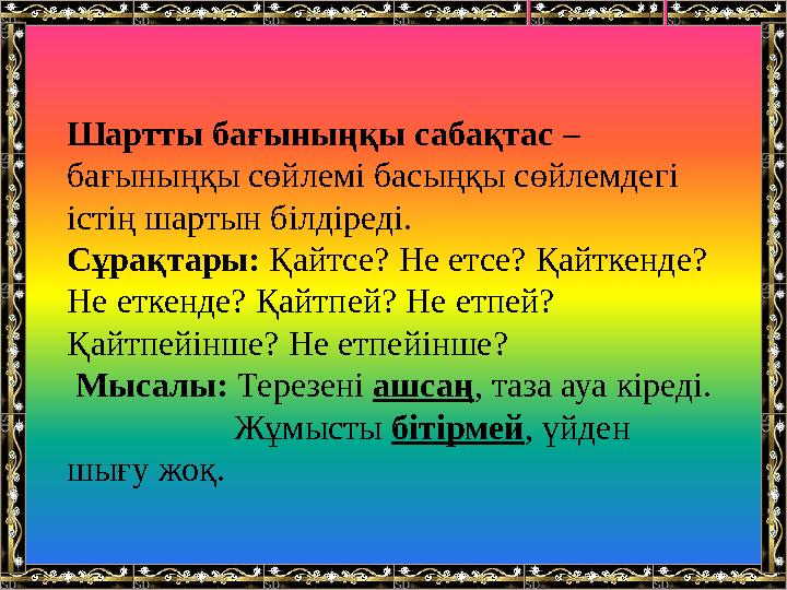 Шартты бағыныңқы сабақтас – бағыныңқы сөйлемі басыңқы сөйлемдегі істің шартын білдіреді. Сұрақтары: Қайтсе? Не етсе? Қайткенде