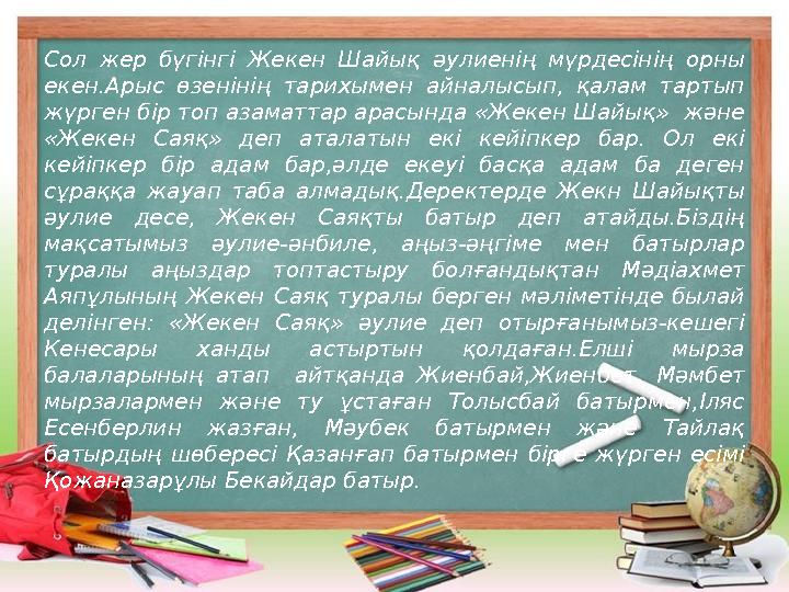 Сол жер бүгінгі Жекен Шайық әулиенің мүрдесінің орны екен.Арыс өзенінің тарихымен айналысып, қалам тартып жүрген б