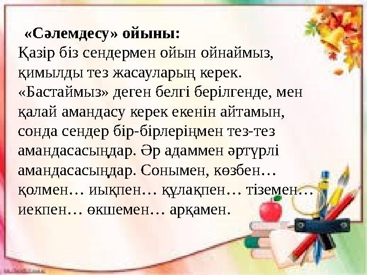 «Сәлемдесу» ойыны: Қазір біз сендермен ойын ойнаймыз, қимылды тез жасауларың керек. «Бастаймыз» деген белгі берілгенде,