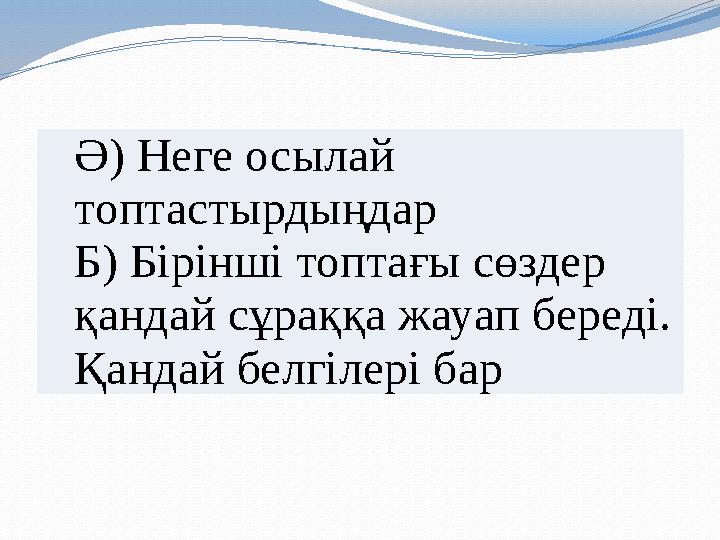 Ә) Неге осылай топтастырдыңдар Б) Бірінші топтағы сөздер қандай сұраққа жауап береді. Қандай белгілері бар