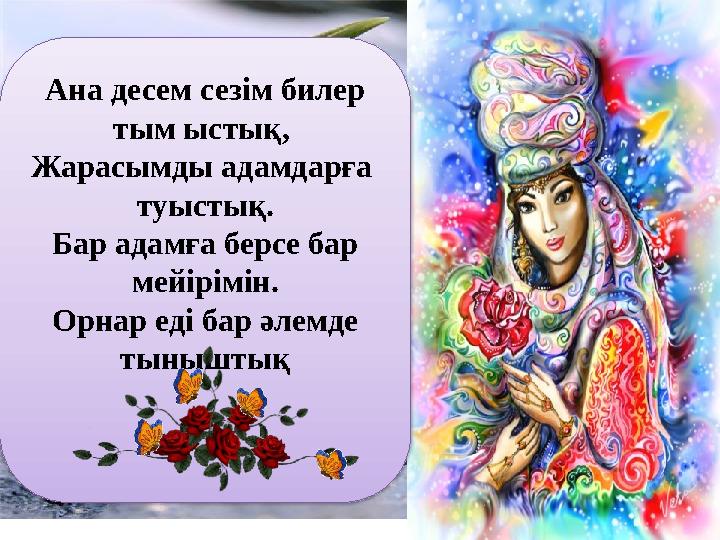 Ана десем сезім билер тым ыстық, Жарасымды адамдарға туыстық. Бар адамға берсе бар мейірімін. Орнар еді бар әлемде тынышты