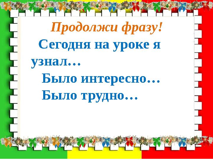 Продолжи фразу! Сегодня на уроке я узнал… Было интересно… Было трудно…