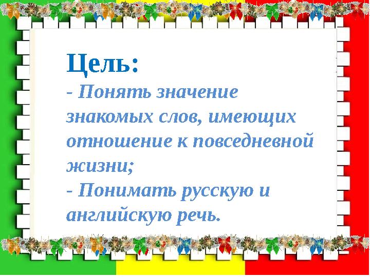 Цель: - Понять значение знакомых слов, имеющих отношение к повседневной жизни; - Понимать русскую и английскую речь.