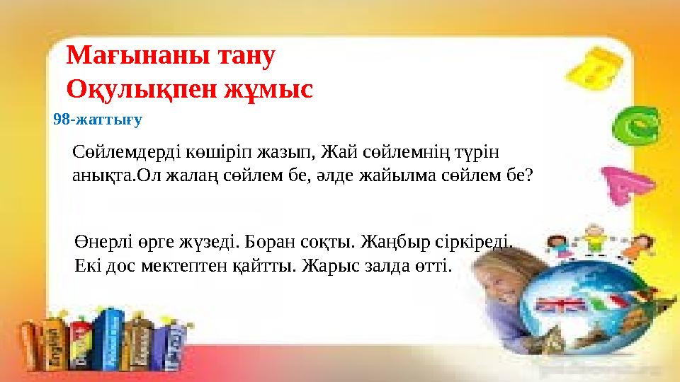 Мағынаны тану Оқулықпен жұмыс 98-жаттығу Сөйлемдерді көшіріп жазып, Жай сөйлемнің түрін анықта.Ол жалаң сөйлем бе, әлде жайылм