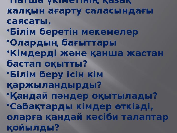•Патша үкіметінің қазақ халқын ағарту саласындағы саясаты. •Білім беретін мекемелер •Олардың бағыттары •Кімдерді және қанша жа