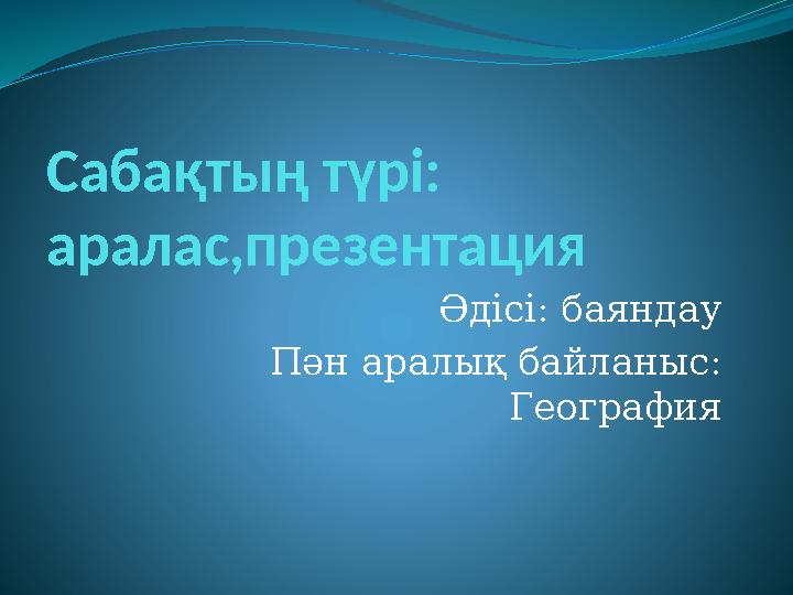 Сабақтың түрі: аралас,презентация Әдісі: баяндау Пән аралық байланыс: География